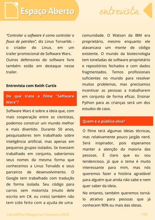 “Controlar o software é como controlar o
fluxo de petróleo”, diz Linus Torvarlds -
o criador do Linux, em um
trailer promocional de Software Wars.
Outros defensores do software livre
também estão em destaque nesse
trailer.
comunidade. O Watson da IBM era
proprietário, mesmo enquanto ele
alavancava um monte de código
existente. O mundo da biotecnologia
tem toneladas de software proprietário
e repositórios fechados e com dados
fragmentados. Temos profissionais
suficientes no mundo para resolver
muitos problemas, mas precisamos
incentivar as pessoas a trabalharem
em conjunto de forma eficaz. Ensinar
Python para as crianças será um dos
estudos de caso.
Espaço AbertoEspaço Aberto entrevistaentrevista
136LibreOffice Magazine | Fevereiro 2015
Entrevista com Keith Curtis
Do que trata o filme “SoftwareDo que trata o filme “Software
Wars”?Wars”?
Software Wars é sobre a ideia que, com
mais cooperação entre os cientistas,
podemos construir um mundo melhor
e mais divertido. Durante 50 anos,
pesquisadores tem trabalhado sobre
inteligência artificial, mas apenas em
pequenos grupos isolados. Se tivessem
trabalhado em conjunto, saberíamos
seus nomes da mesma forma que
conhecemos a Linus Torvalds e seus
parceiros de desenvolvimento. O
Google tem trabalhado com tradução
de forma isolada. Seu código para
carros sem motorista (muito dele
escrito em C#, eu creio) também não
tem sido feito com a ajuda de uma
Quem é o público-alvo?Quem é o público-alvo?
O filme terá algumas ideias técnicas,
mas relativamente pouco jargão nerd.
Será inspirador, pois esperamos
manter a atenção da maioria das
pessoas. É claro que eu sou
tendencioso, já que o tema é muito
interessante para mim, mas nós
queremos fazer a história agradável
para alguém que ainda não sabe e nem
quer saber da ideia.
No entanto, também queremos torná-
lo atrativo para pessoas que já
conhecem 90% ou mais das ideias.
 