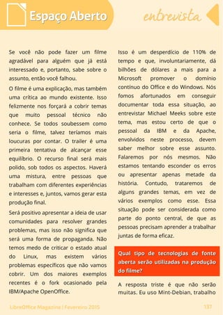 Se você não pode fazer um filme
agradável para alguém que já está
interessado e, portanto, sabe sobre o
assunto, então você falhou.
O filme é uma explicação, mas também
uma crítica ao mundo existente. Isso
felizmente nos forçará a cobrir temas
que muito pessoal técnico não
conhece. Se todos soubessem como
seria o filme, talvez teríamos mais
loucuras por contar. O trailer é uma
primeira tentativa de alcançar esse
equilíbrio. O recurso final será mais
polido, sob todos os aspectos. Haverá
uma mistura, entre pessoas que
trabalham com diferentes experiências
e interesses e, juntos, vamos gerar esta
produção final.
Será positivo apresentar a ideia de usar
comunidades para resolver grandes
problemas, mas isso não significa que
será uma forma de propaganda. Não
temos medo de criticar o estado atual
do Linux, mas existem vários
problemas específicos que não vamos
cobrir. Um dos maiores exemplos
recentes é o fork ocasionado pela
IBM/Apache OpenOffice.
Isso é um desperdício de 110% de
tempo e que, involuntariamente, dá
bilhões de dólares a mais para a
Microsoft promover o domínio
contínuo do Office e do Windows. Nós
fomos afortunados em conseguir
documentar toda essa situação, ao
entrevistar Michael Meeks sobre este
tema, mas estou certo de que o
pessoal da IBM e da Apache,
envolvidos neste processo, devem
saber melhor sobre esse assunto.
Falaremos por nós mesmos. Não
estamos tentando esconder os erros
ou apresentar apenas metade da
história. Contudo, trataremos de
alguns grandes temas, em vez de
vários exemplos como esse. Essa
situação pode ser considerada como
parte do ponto central, de que as
pessoas precisam aprender a trabalhar
juntas de forma eficaz.
Espaço AbertoEspaço Aberto entrevistaentrevista
137LibreOffice Magazine | Fevereiro 2015
Qual tipo de tecnologias de fonteQual tipo de tecnologias de fonte
aberta serão utilizadas na produçãoaberta serão utilizadas na produção
do filme?do filme?
A resposta triste é que não serão
muitas. Eu uso Mint-Debian, trabalho
 