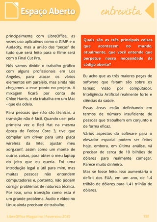 principalmente com LibreOffice, as
vezes uso aplicativos como o GIMP e o
Audacity, mas a união das “peças” de
tudo que será feito para o filme será
com o Final Cut Pro.
Nós vamos dividir o trabalho gráfico
com alguns profissionais em Los
Angeles, para atacar os vários
elementos em paralelo, mas ainda não
chegamos a esse ponto no projeto. A
mixagem ficará por conta de
Chloe Harris, e ela trabalha em um Mac
- que ela odeia.
Para pessoas que não são técnicas, a
transição não é fácil. Quando usei pela
primeira vez o Red Hat na mesma
época do Fedora Core 3, tive que
compilar um driver para uma placa
wireless da Intel, ajustar meu
xorg.conf, assim como um monte de
outras coisas, para obter o meu laptop
do jeito que eu queria. Foi uma
introdução legal e útil para mim, mas
muitas pessoas não entendem
computadores e, portanto, não podem
corrigir problemas de natureza técnica.
Por isso, uma transição como esta é
um grande problema. Áudio e vídeo no
Linux ainda precisam de trabalho.
Eu acho que as três maiores peças de
software que faltam são sobre os
temas: Visão por computador,
Inteligência Artificial realmente forte e
ciências da saúde.
Essas áreas estão definhando em
termos de número insuficiente de
pessoas que trabalhem em conjunto e
de forma eficaz.
Vários aspectos do software para o
elevador espacial podem ser feitos
hoje, embora, em última análise, vá
precisar de cerca de 10 bilhões de
dólares para realmente começar.
Parece muito dinheiro.
Mas se fosse feito, isso aumentaria o
deficit dos EUA, em um ano, de 1.4
trilhão de dólares para 1.41 trilhão de
dólares.
Espaço AbertoEspaço Aberto entrevistaentrevista
138LibreOffice Magazine | Fevereiro 2015
Quais são as três principais coisasQuais são as três principais coisas
que acontecem no mundo,que acontecem no mundo,
atualmente, que você entende queatualmente, que você entende que
perpetue nossa necessidade deperpetue nossa necessidade de
código aberto?código aberto?
 