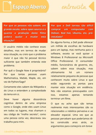 O usuário médio não conhece esses
detalhes, mas em termos de mudar
essa situação, eu creio que o problema
maior é que não há pessoal técnico
suficiente que também entenda este
problema.
Por quê o Google Now é proprietário?
Por que tantas pessoas usam
Mathematica, Matlab, Maple, etc, em
vez de Python/Sage?
Certamente eles sabem da Wikipedia e
do Linux e entendem a complexidade
do tema em si.
Deve haver alguma dissonância
cognitiva dentro de uma empresa
como o Google, onde eles usam Linux
em todos os lugares, mas chamam o
seu código de "molho secreto", como
uma pessoa certa vez, descreveu seu
trabalho para mim.
De alguma forma, a Dell pode oferecer
um milhão de escolhas de hardware
para um laptop, mas nenhuma para o
software, exceto se você quiser o
Windows 8 Professional ou Microsoft
Office Professional. O consumidor
médio, funcionários de governo, etc,
sabem sobre essa situação, mas
ultimamente há um número
relativamente pequeno de pessoas que
conhecem muito sobre Linux e que
estão segurando as pontas para
manter esta situação em evidência.
Nós não estamos preocupados com
isso, estamos apenas tentando
terminar um filme.
O que eu acho que são temas
realmente mais interessantes são os
relacionados a robótica pervasiva e ao
elevador espacial. Uma vez que as
pessoas percebam que poderíamos tê-
los construído anos atrás, os
argumentos para começá-lo em breve
Espaço AbertoEspaço Aberto entrevistaentrevista
139LibreOffice Magazine | Fevereiro 2015
Por que a Dell tornou tão difícilPor que a Dell tornou tão difícil
comprar um computador comcomprar um computador com
Debian, Red Hat, Ubuntu, etc, pré-Debian, Red Hat, Ubuntu, etc, pré-
instalado?instalado?
Por que as pessoas não sabem, emPor que as pessoas não sabem, em
grande escala, sobre open source e ogrande escala, sobre open source e o
quanto a produção deste filmequanto a produção deste filme
poderá ajudar a mudar estapoderá ajudar a mudar esta
situação?situação?
 