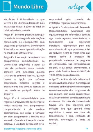 14
Mundo LibreMundo Libre artigoartigo
vinculados à Universidade ou que
vierem a ser utilizados dentro de suas
instalações físicas a partir da data de
publicação desta portaria.
Artigo 3º - Somente poderão participar
da rede de tecnologia da informação e
comunicação os equipamentos com
programas proprietários devidamente
licenciados ou com operacionalização
no modelo de software livre.
Artigo 4º - A instalação de software nos
equipamentos computacionais da
Universidade adquiridos a partir da
data da publicação desta portaria,
somente será autorizada quando
tratar-se de software livre ou, quando
houver a opção por software
proprietário, mediante registro e
arquivamento das devidas licenças de
uso, conforme parágrafo único do
artigo 1º.
Artigo 5º - A responsabilidade pelo
registro e arquivamento das licenças e
mídias utilizadas nos equipamentos
computacionais é da unidade
administrativa que utiliza o software
em cujo equipamento o mesmo está
instalado. Quando a licença de uso for
coletiva, a unidade deverá definir o
responsável pelo controle de
instalação, registro e arquivamento.
Artigo 6º - Os detentores do Termo de
Responsabilidade Patrimonial dos
equipamentos de informática deverão
agir como agentes fomentadores e
fiscalizadores dos programas
instalados, respondendo pelo não
cumprimento do que prescreve a Lei
do Software 9.609 de 19-02-1998, que
dispõe sobre a proteção de
propriedade intelectual de programa
de computador, sua comercialização
no país, e dá outras providências, e
pela Lei de Direitos Autorais 9.610, de
19-02-1998 e suas alterações.
Artigo 7º - A Área de Informática será
responsável pela análise, homologação
e suporte administrativo e técnico para
operacionalização dos programas de
uso comum, bem como conscientizar,
esclarecer e dirimir dúvidas porventura
existentes. No sítio da Universidade
haverá uma área específica para
software livre que operará como
repositório e como um canal de
transparência e com conteúdo de
tutoriais, informações e ajuda ao
usuário.
LibreOffice Magazine | Fevereiro 2015
 