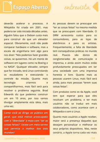 deverão acelerar o processo. A
Wikipédia foi criada em 2001, mas
poderia ter sido iniciada décadas antes.
Alguém falou que o Debian custa mais
para construir do que um elevador
espacial. Obviamente, você não pode
comparar hardware e software, mas a
escala de engenharia tem algo para
nos dizer: “Nós podemos fazer grandes
coisas, se quisermos. Há um monte de
software em lugares como na Boeing e
na NASA”. Qualquer elevador, sempre
que for iniciado, terá Linux controlando
os escaladores e executando o
controle da missão. Quanto mais
tecnologia criarmos e
compartilharmos, mais fácil será para
resolver o problema seguinte. Brad
Edwards diz que podemos construir
um em 10 anos, por isso vamos
divulgar amplamente esta ideia, mais
uma vez.
As pessoas devem se preocupar em
“ter as coisas feitas” na mesma medida
que se preocupam com liberdade. O
DRM acrescenta custos para os
consumidores, para as lojas de
eletrônicos e para os artistas.
Frequentemente, a falta de liberdade
tem consequências práticas no mundo
real. Poucos são donos de
conglomerados de comunicação e
imprensa, e ainda assim muitos estão
profundamente preocupados em ter
uma sociedade com uma imprensa
honesta e livre. Quanto mais as
pessoas usarem Linux, mais fácil será
ainda, para mais pessoas “terem suas
coisas feitas”.
Com produtos como os da Apple, você
tem que esperar para que eles
resolvam um problema, e ter mais
usuários não se traduz em mais
colaboradores, como acontece com a
Wikipedia e com o Linux.
Quanto mais usuários a Apple receber,
maior será a presença daqueles que
desejam personalizar e melhorar os
seus próprios dispositivos. Mas, neste
cenário, a Apple torna cada vez mais
Espaço AbertoEspaço Aberto entrevistaentrevista
140LibreOffice Magazine | Fevereiro 2015
Como você se dirige ao público emComo você se dirige ao público em
geral, que está menos preocupadogeral, que está menos preocupado
com a "liberdade" e mais com "ter ascom a "liberdade" e mais com "ter as
coisas feitas?” Existe um meio termocoisas feitas?” Existe um meio termo
que permita o melhor dos doisque permita o melhor dos dois
mundos?mundos?
 