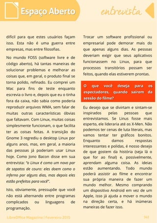 difícil para que estes usuários façam
isso. Esta não é uma guerra entre
empresas, mas entre filosofias.
No mundo FOSS (software livre e de
código aberto), há tantas maneiras de
solucionar problemas e melhorar as
coisas que, em geral, o produto final se
torna polido, refinado. Eu comprei um
Mac para fins de teste enquanto
escrevia o livro e, depois que eu o tinha
fora da caixa, não sabia como poderia
reproduzir arquivos WMA, sem falar de
muitas outras características óbvias
que faltavam. Com Linux, muitas coisas
simplesmente funcionam, o que facilita
ter as coisas feitas. A transição do
Gnome 3 regrediu o desktop Linux por
alguns anos, mas, em geral, a maioria
das pessoas já poderiam usar Linux
hoje. Como Jono Bacon disse em sua
entrevista: “o Linux é como um novo par
de sapatos de couro: eles doem como o
inferno por alguns dias, mas depois eles
estão prefeitos para você”.
Isto, obviamente, pressupõe que você
não está alternando entre programas
complicados ou linguagens de
programação.
Trocar um software profissional ou
empresarial pode demorar mais do
que apenas alguns dias. As pessoas
deveriam exigir que seus aplicativos
funcionassem no Linux, para que
processos transitórios possam ser
feitos, quando elas estiverem prontas.
Espaço AbertoEspaço Aberto entrevistaentrevista
141LibreOffice Magazine | Fevereiro 2015
O que você deseja para osO que você deseja para os
espectadores, quando saírem daespectadores, quando saírem da
sessão do filme?sessão do filme?
Eu desejo que se divirtam e sintam-se
inspirados pelas pessoas que
entrevistamos. Se Linus fosse mais
esperto, ele lideraria até os X-Men. Não
podemos ter cenas de luta literais, mas
vamos tentar ter gráficos bonitos.
Enquanto damos respostas
interessantes e polidas, é nosso desejo
de que gostem da história (seja lá o
que for ao final) e, possivelmente,
aprendam alguma coisa. As ideias
estão aumentando. Todo mundo
poderá assistir ao filme e encontrar
sua própria maneira de fazer um
mundo melhor. Mesmo comprando
um dispositivo Android em vez de um
Apple, isso já ajuda a mover o mundo
na direção certa, e há inúmeras
maneiras de fazer isso.
 