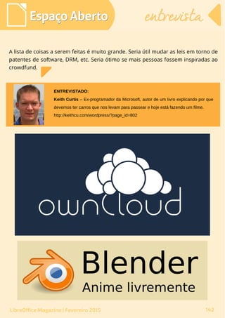 A lista de coisas a serem feitas é muito grande. Seria útil mudar as leis em torno de
patentes de software, DRM, etc. Seria ótimo se mais pessoas fossem inspiradas ao
crowdfund.
Espaço AbertoEspaço Aberto entrevistaentrevista
142LibreOffice Magazine | Fevereiro 2015
Keith Curtis – Ex-programador da Microsoft, autor de um livro explicando por que
devemos ter carros que nos levam para passear e hoje está fazendo um filme.
http://keithcu.com/wordpress/?page_id=802
ENTREVISTADO:
 