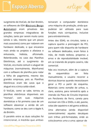 Espaço AbertoEspaço Aberto artigoartigo
144LibreOffice Magazine | Fevereiro 2015
surgimento do VisiCalc, de Dan Bricklin,
os softwares de EDA (Electronic Design
Automation) eram privativos das
grandes empresas integradoras de
soluções, tanto por serem muito caros
(ainda o são, mesmo que um pouco
mais acessíveis) como por rodarem em
hardware dedicado, o que encarecia
mais ainda os projetos e afastava o
entusiasta, hobista, aficionado.
Relembrando, no caso das Planilhas
Eletrônicas, até o surgimento do
VisiCalc, era muito comum o aluguel de
máquinas (normalmente, Mainframe)
com o software de planilha para rodar
a folha de pagamento, mesmo das
grandes empresas, pois as Planilhas
Eletrônicas eram tão caras que o
aluguel era a única saída viável.
O VisiCalc, como se sabe, tornou as
planilhas eletrônicas disponíveis aos
“mortais”, com suas máquinas
domésticas e foi primeiro caso de um
software alavancar a venda de um
hardware, como se deu com o Apple II,
do Bricklin.
O paralelo entre as duas soluções foi
intencional, à medida que ambas
tornaram o computador doméstico
uma máquina de produção, ainda que
pudesse ser utilizada para suas
funções mais corriqueiras, inclusive
para entretenimento.
Antes dos EDAS, os circuitos, tanto a
captura quanto a prensagem da PCI,
para quem não dispunha de hardware
ou software dedicados, eram feitos à
mão, de modo tedioso, propenso a
erros e de reprodutibilidade inviável,
em se tratando de projeto caseiro, não
comercial.
Não era incomum, além de a captura
do esquemático ser feita
manualmente, o usuário recorrer a
técnicas bizarras quando necessitavam
gerar a PCI a partir do esquema.
Materiais como esmalte de unhas, e,
claro, acetona, para removê-lo após a
imersão da Placa de Circuito Impresso
em Percloreto de Ferro, caneta para
escrever em CDs e DVDs, e até, pasme,
colas (de sapateiro e até goma arábica).
Uma alternativa (ainda disponível
comercialmente) aqueles decalques
com trilhas pré-formatadas, onde as
colocávamos uma a uma; apesar de
 