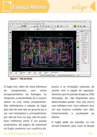 Espaço AbertoEspaço Aberto artigoartigo
146LibreOffice Magazine | Fevereiro 2015
O Eagle tem, além de vasta biblioteca
de componentes, com vários
encapsulamentos, ou Packages, ou
Footprints, a possibilidade de o usuário
alterar ou criar novos componentes.
Não defendemos a adoção do Eagle
pelo fato de este não ser gratuito (ou o
ser, com limitações) e, principalmente,
por não ser livre, ou seja, não há como
fazer melhorias neste. É um pacote
proprietário. Na página de download
do Eagle, podemos ver a política de
preços e as limitações impostas, de
acordo com a opção de aquisição.
Veremos que há pacotes (Captura, PCB,
Simulação, etc. não disponíveis para
determinados países. Isso não ocorre
com software livre. Com software livre
um dos maiores cuidados tem sido,
historicamente, a Localização ou
Idioma.
O Eagle pode ser baixado, na sua
versão freeware, aqui. Caso se deseje
Figura 1 – Tela do KiCadFigura 1 – Tela do KiCad
 