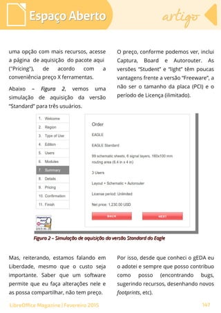 uma opção com mais recursos, acesse
a página de aquisição do pacote aqui
("Pricing"), de acordo com a
conveniência preço X ferramentas.
Abaixo – Figura 2Figura 2, vemos uma
simulação de aquisição da versão
“Standard” para três usuários.
O preço, conforme podemos ver, inclui
Captura, Board e Autorouter. As
versões “Student” e “light” têm poucas
vantagens frente a versão “Freeware”, a
não ser o tamanho da placa (PCI) e o
período de Licença (ilimitado).
Espaço AbertoEspaço Aberto artigoartigo
147LibreOffice Magazine | Fevereiro 2015
Mas, reiterando, estamos falando em
Liberdade, mesmo que o custo seja
importante. Saber que um software
permite que eu faça alterações nele e
as possa compartilhar, não tem preço.
Por isso, desde que conheci o gEDA eu
o adotei e sempre que posso contribuo
como posso (encontrando bugs,
sugerindo recursos, desenhando novos
footprints, etc).
Figura 2 – Simulação de aquisição da versão Standard do EagleFigura 2 – Simulação de aquisição da versão Standard do Eagle
 