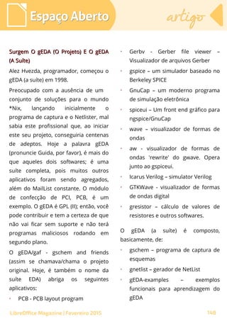 Surgem O gEDA (O Projeto) E O gEDASurgem O gEDA (O Projeto) E O gEDA
(A Suíte)(A Suíte)
Alez Hvezda, programador, começou o
gEDA (a suíte) em 1998.
Preocupado com a ausência de um
conjunto de soluções para o mundo
*Nix, lançando inicialmente o
programa de captura e o Netlister, mal
sabia este profissional que, ao iniciar
este seu projeto, conseguiria centenas
de adeptos. Hoje a palavra gEDA
(pronuncie Guida, por favor), é mais do
que aqueles dois softwares; é uma
suíte completa, pois muitos outros
aplicativos foram sendo agregados,
além do MailList constante. O módulo
de confecção de PCI, PCB, é um
exemplo. O gEDA é GPL (II); então, você
pode contribuir e tem a certeza de que
não vai ficar sem suporte e não terá
programas maliciosos rodando em
segundo plano.
O gEDA/gaf - gschem and friends
(assim se chamava/chama o projeto
original. Hoje, é também o nome da
suíte EDA) abriga os seguintes
aplicativos:
➢
PCB - PCB layout program
➢
Gerbv - Gerber file viewer –
Visualizador de arquivos Gerber
➢
gspice – um simulador baseado no
Berkeley SPICE
➢
GnuCap – um moderno programa
de simulação eletrônica
➢
spiceui – Um front end gráfico para
ngspice/GnuCap
➢
wave – visualizador de formas de
ondas
➢
aw - visualizador de formas de
ondas 'rewrite' do gwave. Opera
junto ao gspiceui.
➢
Icarus Verilog – simulator Verilog
➢
GTKWave - visualizador de formas
de ondas digital
➢
gresistor – cálculo de valores de
resistores e outros softwares.
O gEDA (a suíte) é composto,
basicamente, de:
➢
gschem – programa de captura de
esquemas
➢
gnetlist – gerador de NetList
➢
gEDA-examples – exemplos
funcionais para aprendizagem do
gEDA
Espaço AbertoEspaço Aberto artigoartigo
148LibreOffice Magazine | Fevereiro 2015
 