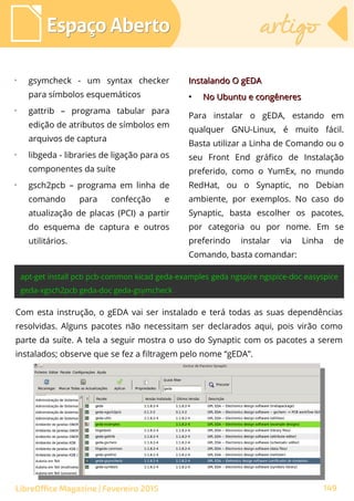 ➢
gsymcheck - um syntax checker
para símbolos esquemáticos
➢
gattrib – programa tabular para
edição de atributos de símbolos em
arquivos de captura
➢
libgeda - libraries de ligação para os
componentes da suíte
➢
gsch2pcb – programa em linha de
comando para confecção e
atualização de placas (PCI) a partir
do esquema de captura e outros
utilitários.
Espaço AbertoEspaço Aberto artigoartigo
149LibreOffice Magazine | Fevereiro 2015
Com esta instrução, o gEDA vai ser instalado e terá todas as suas dependências
resolvidas. Alguns pacotes não necessitam ser declarados aqui, pois virão como
parte da suíte. A tela a seguir mostra o uso do Synaptic com os pacotes a serem
instalados; observe que se fez a filtragem pelo nome “gEDA”.
Instalando O gEDAInstalando O gEDA
●
No Ubuntu e congêneresNo Ubuntu e congêneres
Para instalar o gEDA, estando em
qualquer GNU-Linux, é muito fácil.
Basta utilizar a Linha de Comando ou o
seu Front End gráfico de Instalação
preferido, como o YumEx, no mundo
RedHat, ou o Synaptic, no Debian
ambiente, por exemplos. No caso do
Synaptic, basta escolher os pacotes,
por categoria ou por nome. Em se
preferindo instalar via Linha de
Comando, basta comandar:
 