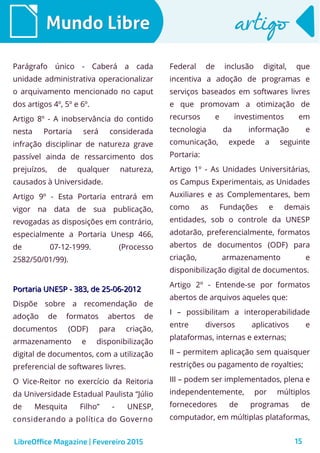 15
Mundo LibreMundo Libre artigoartigo
Parágrafo único - Caberá a cada
unidade administrativa operacionalizar
o arquivamento mencionado no caput
dos artigos 4º, 5º e 6º.
Artigo 8º - A inobservância do contido
nesta Portaria será considerada
infração disciplinar de natureza grave
passível ainda de ressarcimento dos
prejuízos, de qualquer natureza,
causados à Universidade.
Artigo 9º - Esta Portaria entrará em
vigor na data de sua publicação,
revogadas as disposições em contrário,
especialmente a Portaria Unesp 466,
de 07-12-1999. (Processo
2582/50/01/99).
Portaria UNESP - 383, de 25-06-2012Portaria UNESP - 383, de 25-06-2012
Dispõe sobre a recomendação de
adoção de formatos abertos de
documentos (ODF) para criação,
armazenamento e disponibilização
digital de documentos, com a utilização
preferencial de softwares livres.
O Vice-Reitor no exercício da Reitoria
da Universidade Estadual Paulista “Júlio
de Mesquita Filho” - UNESP,
considerando a política do Governo
Federal de inclusão digital, que
incentiva a adoção de programas e
serviços baseados em softwares livres
e que promovam a otimização de
recursos e investimentos em
tecnologia da informação e
comunicação, expede a seguinte
Portaria:
Artigo 1º - As Unidades Universitárias,
os Campus Experimentais, as Unidades
Auxiliares e as Complementares, bem
como as Fundações e demais
entidades, sob o controle da UNESP
adotarão, preferencialmente, formatos
abertos de documentos (ODF) para
criação, armazenamento e
disponibilização digital de documentos.
Artigo 2º - Entende-se por formatos
abertos de arquivos aqueles que:
I – possibilitam a interoperabilidade
entre diversos aplicativos e
plataformas, internas e externas;
II – permitem aplicação sem quaisquer
restrições ou pagamento de royalties;
III – podem ser implementados, plena e
independentemente, por múltiplos
fornecedores de programas de
computador, em múltiplas plataformas,
LibreOffice Magazine | Fevereiro 2015
 