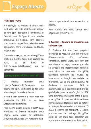 No Fedora (Yum)No Fedora (Yum)
A instalação no Fedora é ainda mais
fácil, além de esta distribuição dispor
de um Spin dedicado à eletrônica, o
Eletronic Lab. O Spin é uma versão
alternativa do Fedora, com pacotes
para tarefas específicas, devidamente
agrupadas, como eletrônica, auditoria,
música, etc.
Como de praxe, ou se instala o gEDA a
partir do YumEx, Front End gráfico do
YUM, ou se baixa o
Spin Eletronic Lab (Torrent), ou se
comanda:
Espaço AbertoEspaço Aberto artigoartigo
150LibreOffice Magazine | Fevereiro 2015
sistema operacional com Instruções na
página.
Para rodá-lo no MAC, temos esta
página, do gEDA Project.
O Gschem – Captura de esquemas emO Gschem – Captura de esquemas em
software livresoftware livre
O Gschem foi um dos projetos
pioneiros de Alez. Ele vem em módulo,
diferentemente dos softwares
comerciais, como Eagle, que vem em
monobloco, ou seja, mesmo que não
se precise de determinado recurso,
este aloca a memória. No gEDA
(exemplo também do KiCad), só
invocamos a função necessária no
momento. Daí se cria um esquema, no
Gschem, e invoca-se o PCB, o
gschem2pcb ou o seu Front End gráfico
(gsch2pcb) para a confecção da PCI.
Uma diferença marcante entre o Eagle
e o gEDA é que os dois utilizam
nomenclatura diferente para se referir
ao encapsulamento do componente. O
gEDA o chama de footprint. O Eagle,
por sua vez, de package. No gEDA,
além de ser mais fácil assinalar um
novo encapsulamento ou footprint,
O Fedora mantém uma
Lista de Software de Eletrônica na
página do Spin. Bom para se ter uma
ideia do que faz cada aplicativo.
A lista é bem extensa e todos eles são
instalados via Spin ou via Yum
GroupInstall Command.
Para quem quiser instalar o gEDA para
Windows, o Delorie mantém uma
página, onde, além de utilitários,
footprints, etc, existe um Port para este
 