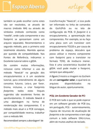 também se pode escolher como estes
vão ser resolvidos, se através de
macros (método M4) ou através de
símbolos (método conhecido como
“newlib”, onde cada componente e seu
footprint se apresentam como um
arquivo separado). Recomendamos o
segundo método, pois o primeiro está
totalmente obsoleto. Mantido apenas
por questão de compatibilidade. Nas
Fontes de Referência, indicamos o
Excelente tutorial sobre o gEDA.
Ele contém muitas informações,
inclusive como informar o uso do
método “NewLib” na geração dos
encapsulamentos e é um excelente
tutorial, para entendimento de alguns
conceitos futuros. Leia-o, por favor.
Ensina, inclusive, a criar footprints
footprints; todos estes linques
sugeridos são excelentes fontes de
aprofundamento. O método NewLib é
uma abordagem na forma de
renderização dos componentes. É o
método mais atual e o PCB consegue,
por compatibilidade reversa, trabalhar
com o método M4.
Recomendável sempre a abordagem" de
Espaço AbertoEspaço Aberto artigoartigo
151LibreOffice Magazine | Fevereiro 2015
transformação "NweLib", e isso pode
ser informado na linha de comandos
do Gsch2Pcb ou na tela de
configuração do PCB. O footprint é o
encapsulamento, a apresentação dos
componentes. Por exemplo, se eu faço
uma placa com um transístor com
encapsulamento TO220 e, por causa de
problema de espaço, descubro que
posso utilizar o mesmo componente
com footprint para o transístor no
formato TO92, de invólucro menor.
Esta é uma característica louvável do
gEDA: você pode mudar o footprint,
sempre que adequado".
A Figura 3Figura 3 mostra a imagem no Gschem
de um carregador solar, o qual terá os
arquivos disponibilizados no
blogue do autor, oportunamente.
PCB, Um Excelente Gerador de PCIPCB, Um Excelente Gerador de PCI
O PCB tem tudo o que se pode esperar
em um software gerador de PCB (ou,
em português, PCI) - autorroteamento,
riqueza de recursos de atualização de
footprints e de componentes e tem algo
comum a todo software GNU-Linux,
além de muitos atalhos de teclado.
 