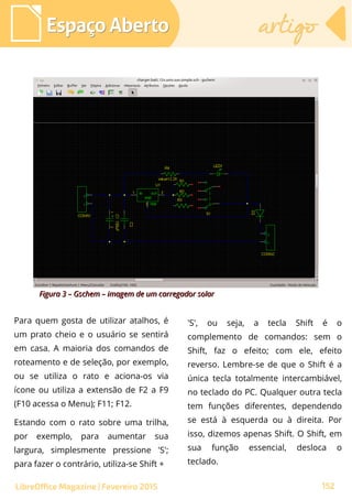 Para quem gosta de utilizar atalhos, é
um prato cheio e o usuário se sentirá
em casa. A maioria dos comandos de
roteamento e de seleção, por exemplo,
ou se utiliza o rato e aciona-os via
ícone ou utiliza a extensão de F2 a F9
(F10 acessa o Menu); F11; F12.
Estando com o rato sobre uma trilha,
por exemplo, para aumentar sua
largura, simplesmente pressione 'S';
para fazer o contrário, utiliza-se Shift +
Espaço AbertoEspaço Aberto artigoartigo
152LibreOffice Magazine | Fevereiro 2015
'S', ou seja, a tecla Shift é o
complemento de comandos: sem o
Shift, faz o efeito; com ele, efeito
reverso. Lembre-se de que o Shift é a
única tecla totalmente intercambiável,
no teclado do PC. Qualquer outra tecla
tem funções diferentes, dependendo
se está à esquerda ou à direita. Por
isso, dizemos apenas Shift. O Shift, em
sua função essencial, desloca o
teclado.
Figura 3 – Gschem – imagem de um carregador solarFigura 3 – Gschem – imagem de um carregador solar
 
