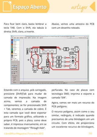 Para ficar bem claro, basta lembrar a
tecla TAB. Com o Shift, ela tabula à
direita; Shift, claro, a inverte.
Espaço AbertoEspaço Aberto artigoartigo
153LibreOffice Magazine | Fevereiro 2015
Abaixo, vemos uma amostra do PCB
com um desenho roteado.
Estando com o arquivo .pcb carregado,
pressione [Shift]Tab para mudar de
camada de impressão. Na imagem
acima, vemos a camada de
componentes; se for pressionado Shift
+ Tab, veremos a camada de cobre. É
esta camada que você deve exportar
para um formato gráfico, utilizando o
próprio PCB, pois a placa, como deve
saber, é impressa inversamente, em se
tratando de montagem “Through Hole”,
perfurada. No caso de placas com
tecnologia SMD, imprima e exporte a
camada “Silk”.
Agora, vamos ver mais um recurso do
PCB: polígono.
O recurso polígono, assim como o seu
similar, retângulo, é indicado quando
precisamos de uma blindagem em um
circuito. Com efeito, ele proporciona
um excelente recurso de blindagem,
 