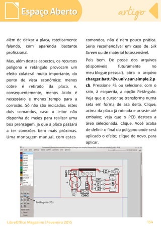 além de deixar a placa, esteticamente
falando, com aparência bastante
profissional.
Mas, além destes aspectos, os recursos
polígono e retângulo provocam um
efeito colateral muito importante, do
ponto de vista econômico: menos
cobre é retirado da placa, e,
consequentemente, menos ácido é
necessário e menos tempo para a
corrosão. Só não são indicados, estes
dois comandos, caso o leitor não
disponha de meios para realizar uma
boa prensagem, já que a placa passará
a ter conexões bem mais próximas.
Uma montagem manual, com estes
Espaço AbertoEspaço Aberto artigoartigo
154LibreOffice Magazine | Fevereiro 2015
comandos, não é nem pouco prática.
Seria recomendável em caso de Silk
Screen ou de material fotossensível.
Pois bem. De posse dos arquivos
(disponíveis futuramente no
meu blogue pessoal), abra o arquivo
charger.batt.12v.univ.sun.simple.2.p
cb. Pressione F5 ou selecione, com o
rato, à esquerda, a opção Retângulo.
Veja que o cursor se transforma numa
seta em forma de asa delta. Clique,
acima da placa já roteada e arraste até
embaixo; veja que o PCB destaca a
área selecionada. Clique. Você acaba
de definir o final do polígono onde será
aplicado o efeito; clique de novo, para
aplicar.
 