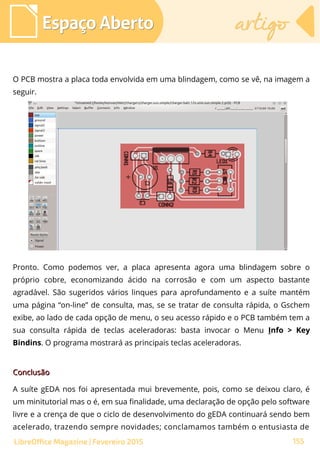 O PCB mostra a placa toda envolvida em uma blindagem, como se vê, na imagem a
seguir.
Espaço AbertoEspaço Aberto artigoartigo
155LibreOffice Magazine | Fevereiro 2015
Pronto. Como podemos ver, a placa apresenta agora uma blindagem sobre o
próprio cobre, economizando ácido na corrosão e com um aspecto bastante
agradável. São sugeridos vários linques para aprofundamento e a suíte mantém
uma página “on-line” de consulta, mas, se se tratar de consulta rápida, o Gschem
exibe, ao lado de cada opção de menu, o seu acesso rápido e o PCB também tem a
sua consulta rápida de teclas aceleradoras: basta invocar o Menu Info > Key
Bindins. O programa mostrará as principais teclas aceleradoras.
ConclusãoConclusão
A suíte gEDA nos foi apresentada mui brevemente, pois, como se deixou claro, é
um minitutorial mas o é, em sua finalidade, uma declaração de opção pelo software
livre e a crença de que o ciclo de desenvolvimento do gEDA continuará sendo bem
acelerado, trazendo sempre novidades; conclamamos também o entusiasta de
 