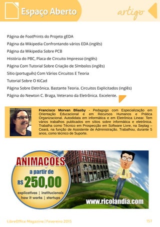 Página de FootPrints do Projeto gEDA
Página da Wikipedia Confrontando vários EDA (inglês)
Página da Wikipedia Sobre PCB
História do PBC, Placa de Circuito Impresso (inglês)
Página Com Tutorial Sobre Criação de Símbolos (inglês)
Sítio (português) Com Vários Circuitos E Teoria
Tutorial Sobre O KiCad
Página Sobre Eletrônica. Bastante Teoria. Circuitos Explicitados (inglês)
Página do Newton C. Braga, Veterano da Eletrônica. Excelente.
Espaço AbertoEspaço Aberto artigoartigo
157LibreOffice Magazine | Fevereiro 2015
Francisco Morvan Bliasby - Pedagogo com Especialização em
Orientação Educacional e em Recursos Humanos e Prática
Organizacional. Autodidata em informática e em Eletrônica Linear. Tem
vários trabalhos publicados em sítios sobre informática e eletrônica.
Trabalha como Técnico em Prospecção em Software Livre, na Seplag –
Ceará, na função de Assistente de Administração. Trabalhou, durante 5
anos, como técnico de Suporte.
 