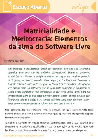 Por David Jourdain
Espaço AbertoEspaço Aberto
LibreOffice Magazine | Fevereiro 2015 158
artigoartigo
Matricialidade e meritocracia ainda são conceitos que não são facilmente
digeridos pelo mercado de trabalho convencional. Empresas, governos,
instituições acadêmicas e religiosas costumam seguir um modelo gerencial
hierárquico, próximo ao modelo militar. Algo que Eric Raymond chamaria de
“modelo catedral”. Entretanto, tal qual um “bazar”, as comunidades de software
livre (assim como os softwares que nascem neste contexto) se expandem de
forma quase orgânica e não hierárquica, o que torna muito difícil para ser
compreendido para os que estão olhando para o “bazar” apenas de fora, sem
fazer parte dele. Este artigo é um convite para que você, leitor, entre no “bazar”
e veja como as comunidades de software livre nascem e crescem.
Matricialidade eMatricialidade e
Meritocracia: ElementosMeritocracia: Elementos
da alma do Software Livreda alma do Software Livre
Nas comunidades de software livre, é comum ler que existem “ditadores
benevolentes”, que têm a palavra final mas que, apenas em situação de disputa,
fazem valer este poder.
Também é comum ler nestas mesmas comunidades que a sua palavra está
diretamente associada a qualidade da sua colaboração ou do código que você
faz. Para os que observam de fora este “bazar”, parece quase uma bagunça!
 