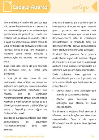 Um ambiente virtual onde pessoas que
não se conhecem colaboram entre si e
escrevem código para um software que
potencialmente poderá ser usado por
milhares de pessoas no mundo. Este é
o caso do kernel Linux, assim como de
uma infinidade de softwares feitos sob
licenças livres e que tem mudado a
maneira como temos utilizado a
computação no mundo, nos últimos
anos.
Caso você não venha de um contexto
de software livre, eu tenho uma
pergunta:
– Você já se deu conta de que,
certamente, deve utilizar ao menos um
software livre, feito por uma comunidade
de desenvolvedores espalhados pelo
mundo, que se organizam
harmoniosamente através de um modelo
matricial e meritocrático? Você já usou o
GIMP? Já experimentou o LibreOffice? Já
testou o Drupal? Já testou algum dos
“sabores” de Linux?
Eu citei no parágrafo anterior que estas
comunidades se organizam
“harmoniosamente”. Bem, nem
sempre.
Mas isso é assunto para outro artigo. O
interessante é observar que, mesmo
que o processo nem sempre seja
harmonioso, mesmo que todos estes
desenvolvedores não se conheçam
pessoalmente, o resultado final do
desenvolvimento destas comunidades
é um produto em constante evolução.
Produto? Sim, produto. Se a palavra
pode chocar alguns de nossos colegas
do meio livre, é assim que os padawans
avaliam o que nossas comunidades de
software livre geram. Geram produtos.
Cada software livre gerado e
disponibilizado para uso é produto de
uma comunidade que basicamente se
empenha em:
✔
Ofertar para si uma aplicação que
atenda as suas necessidades;
✔
Ofertar para terceiros uma
aplicação que atenda as suas
necessidades.
Em síntese, o objetivo final sempre é
oferecer uma aplicação que atenda as
necessidades. Seja a de quem
desenvolve ou de quem será apenas
usuário.
Espaço AbertoEspaço Aberto artigoartigo
159LibreOffice Magazine | Fevereiro 2015
 
