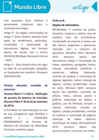 16
Mundo LibreMundo Libre artigoartigo
sem quaisquer ônus relativos à
propriedade intelectual para a
necessária tecnologia.
Artigo 3º - Os órgãos, mencionados no
artigo 1º desta Portaria, deverão estar
aptos ao recebimento, publicação,
visualização e preservação de
documentos digitais, em formato
aberto, de acordo com a norma
ISO/IEC26.300 (Open Document Format
– ODF).
Artigo 4º - Esta Portaria entra em vigor
na data de sua publicação, revogadas
as disposições em contrário. (Processo
2582/50/01/99).
Portaria alterando conteúdo dePortaria alterando conteúdo de
concursosconcursos
Portaria PRAd nº 111/2013 – RetificaçãoPortaria PRAd nº 111/2013 – Retificação
da portaria de abertura de inscriçõesda portaria de abertura de inscrições
(Portaria PRAd nº 99 de 02 de setembro(Portaria PRAd nº 99 de 02 de setembro
de 2013).de 2013).
O Pró-Reitor de Administração no uso
de sua competência legal RETIFICA o
ANEXO II – CONTEÚDO
PROGRAMÁTICO da Portaria de
Abertura de Inscrições da Mobilidade
Funcional, conforme segue:
Onde se lê:Onde se lê:
Noções de InformáticaNoções de Informática
MS-Windows 7: conceito de pastas,
diretórios, arquivos e atalhos, área de
trabalho, área de transferência,
manipulação de arquivos e pastas, uso
dos menus, programas e aplicativos,
interação com o conjunto de
aplicativos MS-Office 2010. MS-Word
2010: estrutura básica dos
documentos, edição e formatação de
textos, cabeçalhos, parágrafos, fontes,
colunas, marcadores simbólicos e
numéricos, tabelas, impressão,
controle de quebras e numeração de
páginas, legendas, índices, inserção de
objetos, campos predefinidos, caixas
de texto. MS-Excel 2010: estrutura
básica das planilhas, conceitos de
células, linhas, colunas, pastas e
gráficos, elaboração de tabelas e
gráficos, uso de fórmulas, funções e
macros, impressão, inserção de
objetos, campos predefinidos, controle
de quebras e numeração de páginas,
obtenção de dados externos,
classificação de dados. MS-PowerPoint
2010: estrutura básica das
apresentações, conceitos de slides,
LibreOffice Magazine | Fevereiro 2015
 