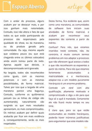 Com o andar do processo, alguns
acabam por se destacar mais, e por
isso ganham mais notoriedade.
Contudo, isso não altera o fato de que
todos os que estão participando do
processo são responsáveis pela
qualidade do show, ou da maratona,
ou do produto gerado pela
comunidade. Ou seja, mesmo aquele
que colabora pouco (ou que está
chegando entre os últimos colocados)
ainda assim tomou parte do todo.
Apenas aquele que desiste, o
descompromissado será ignorado.
Na largada, todos são reconhecidos
como iguais, com os mesmos
potenciais e com as mesmas
possibilidades, de forma matricial.
Talvez por isso que a largada de uma
maratona parece uma bagunça.
Contudo, conforme os quilômetros
passam (ou as linhas de código vão
aumentando), naturalmente vão
surgindo os que mais resultados
apresentam, os mais compromissados.
Os méritos acabam por definir quais
acabarão por ficar em mais evidência
e, consequentemente, serão os mais
respeitados.
Desta forma, fica evidente que, assim
como uma maratona, as comunidades
de software livre iniciam suas
atividades de forma matricial, e
acabam por reconhecer seus
expoentes tão somente a partir do
mérito.
Confuso? Para nós, que estamos
inseridos neste contexto, não. Ao
contrário, é muito comum termos
problemas em nos adaptar a processos
que não oferecem igual acesso a todos
e que não reconhecem os expoentes a
partir do mérito. Para nós que estamos
fortemente acostumados a
matricialidade e a meritocracia,
adaptar-nos a um modelo puramente
hierárquico é um enorme problema.
Contrate um nerd com alta
qualificação, altamente motivado e
compromissado e diga a ele para que
faça só o quê é mandado. Certamente
ele não ficará muito tempo no seu
time.
É claro que, para os que estão
acostumados ao modelo hierárquico,
poderão haver inúmeras justificativas
para argumentar que este modelo não
Espaço AbertoEspaço Aberto artigoartigo
161LibreOffice Magazine | Fevereiro 2015
 