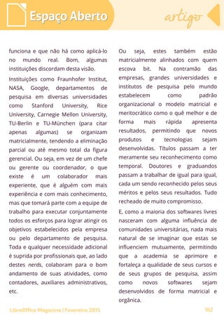 funciona e que não há como aplicá-lo
no mundo real. Bom, algumas
instituições discordam desta visão.
Instituições como Fraunhofer Institut,
NASA, Google, departamentos de
pesquisa em diversas universidades
como Stanford University, Rice
University, Carnegie Mellon University,
TU-Berlin e TU-München (para citar
apenas algumas) se organizam
matricialmente, tendendo a eliminação
parcial ou até mesmo total da figura
gerencial. Ou seja, em vez de um chefe
ou gerente ou coordenador, o que
existe é um colaborador mais
experiente, que é alguém com mais
experiência e com mais conhecimento,
mas que tomará parte com a equipe de
trabalho para executar conjuntamente
todos os esforços para lograr atingir os
objetivos estabelecidos pela empresa
ou pelo departamento de pesquisa.
Toda e qualquer necessidade adicional
é suprida por profissionais que, ao lado
destes nerds, colaboram para o bom
andamento de suas atividades, como
contadores, auxiliares administrativos,
etc.
Ou seja, estes também estão
matricialmente alinhados com quem
escova bit. Na contramão das
empresas, grandes universidades e
institutos de pesquisa pelo mundo
estabelecem como padrão
organizacional o modelo matricial e
meritocrático como o quê melhor e de
forma mais rápida apresenta
resultados, permitindo que novos
produtos e tecnologias sejam
desenvolvidas. Títulos passam a ter
meramente seu reconhecimento como
temporal. Doutores e graduandos
passam a trabalhar de igual para igual,
cada um sendo reconhecido pelos seus
méritos e pelos seus resultados. Tudo
recheado de muito compromisso.
E, como a maioria dos softwares livres
nasceram com alguma influência de
comunidades universitárias, nada mais
natural de se imaginar que estas se
influenciem mutuamente, permitindo
que a academia se aprimore e
fortaleça a qualidade de seus cursos e
de seus grupos de pesquisa, assim
como novos softwares sejam
desenvolvidos de forma matricial e
orgânica.
Espaço AbertoEspaço Aberto artigoartigo
162LibreOffice Magazine | Fevereiro 2015
 
