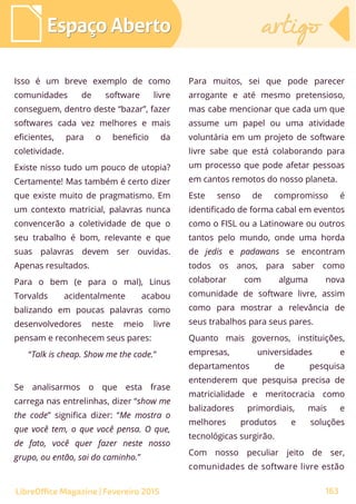Isso é um breve exemplo de como
comunidades de software livre
conseguem, dentro deste “bazar”, fazer
softwares cada vez melhores e mais
eficientes, para o beneficio da
coletividade.
Existe nisso tudo um pouco de utopia?
Certamente! Mas também é certo dizer
que existe muito de pragmatismo. Em
um contexto matricial, palavras nunca
convencerão a coletividade de que o
seu trabalho é bom, relevante e que
suas palavras devem ser ouvidas.
Apenas resultados.
Para o bem (e para o mal), Linus
Torvalds acidentalmente acabou
balizando em poucas palavras como
desenvolvedores neste meio livre
pensam e reconhecem seus pares:
“Talk is cheap. Show me the code.”
Se analisarmos o que esta frase
carrega nas entrelinhas, dizer “show me
the code” significa dizer: “Me mostra o
que você tem, o que você pensa. O que,
de fato, você quer fazer neste nosso
grupo, ou então, sai do caminho.”
Para muitos, sei que pode parecer
arrogante e até mesmo pretensioso,
mas cabe mencionar que cada um que
assume um papel ou uma atividade
voluntária em um projeto de software
livre sabe que está colaborando para
um processo que pode afetar pessoas
em cantos remotos do nosso planeta.
Este senso de compromisso é
identificado de forma cabal em eventos
como o FISL ou a Latinoware ou outros
tantos pelo mundo, onde uma horda
de jedis e padawans se encontram
todos os anos, para saber como
colaborar com alguma nova
comunidade de software livre, assim
como para mostrar a relevância de
seus trabalhos para seus pares.
Quanto mais governos, instituições,
empresas, universidades e
departamentos de pesquisa
entenderem que pesquisa precisa de
matricialidade e meritocracia como
balizadores primordiais, mais e
melhores produtos e soluções
tecnológicas surgirão.
Com nosso peculiar jeito de ser,
comunidades de software livre estão
Espaço AbertoEspaço Aberto artigoartigo
163LibreOffice Magazine | Fevereiro 2015
 