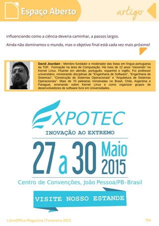 David Jourdain - Membro fundador e moderador das listas em língua portuguesa
da TDF. Formação na área de Computação. Há mais de 12 anos “mexendo” no
Kernel Linux. Fluente em alemão, português, espanhol e inglês. Foi professor
universitário, ministrando disciplinas de “Engenharia de Software”, “Engenharia de
Sistemas”, “Construção de Sistemas Operacionais” e “Arquitetura de Sistemas
Operacionais”. Mais de 70 palestras ministradas no Brasil, Chile, Argentina e
Paraguai, ensinando sobre Kernel Linux e como organizar grupos de
desenvolvedores de software livre em Universidades.
Espaço AbertoEspaço Aberto artigoartigo
164LibreOffice Magazine | Fevereiro 2015
influenciando como a ciência deveria caminhar, a passos largos.
Ainda não dominamos o mundo, mas o objetivo final está cada vez mais próximo!
 