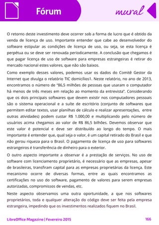 FórumFórum
LibreOffice Magazine | Fevereiro 2015 166
muralmural
O retorno deste investimento deve ocorrer sob a forma de lucro que é obtido da
venda de licença de uso. Importante entender que cabe ao desenvolvedor do
software estipular as condições de licença de uso, ou seja, se esta licença é
perpétua ou se deve ser renovada periodicamente. A conclusão que chegamos é
que pagar licença de uso de software para empresas estrangeiras é retirar do
mercado nacional estes valores, que não são baixos.
Como exemplo desses valores, podemos usar os dados do Comitê Gestor da
Internet que divulga o relatório TIC domicílios1. Neste relatório, no ano de 2013,
encontramos o número de “86,5 milhões de pessoas que usaram o computador
há menos de três meses em relação ao momento da entrevista”. Considerando
que os dois principais softwares que devem existir nos computadores pessoais
são o sistema operacional e a suíte de escritório (conjunto de softwares que
permitem editar textos, usar planilhas de cálculo e realizar apresentações, entre
outras atividades) podem custar R$ 1.000,00 e multiplicando pelo número de
usuários acima chegamos ao valor de R$ 86,5 bilhões. Devemos observar que
este valor é potencial e deve ser distribuído ao longo do tempo. O mais
importante é entender que, qual seja o valor, é um capital retirado do Brasil e que
não gerou riqueza para o Brasil. O pagamento de licença de uso para softwares
estrangeiros é transferência de dinheiro para o exterior.
O outro aspecto importante a observar é a prestação de serviços. No uso de
software com licenciamento proprietário, é necessário que as empresas, apesar
de brasileiras, transfiram capital para as empresas proprietárias da licença. Este
mecanismo ocorre de diversas formas, entre as quais encontramos as
certificações no uso do software, pagamento de valores para serem empresas
autorizadas, compromissos de vendas, etc.
Neste aspecto observamos uma outra oportunidade, a que nos softwares
proprietários, toda e qualquer alteração do código deve ser feita pela empresa
estrangeira, impedindo que os investimentos realizados fiquem no Brasil.
 