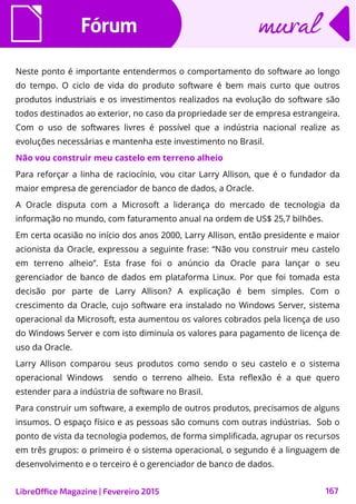 FórumFórum
LibreOffice Magazine | Fevereiro 2015 167
muralmural
Neste ponto é importante entendermos o comportamento do software ao longo
do tempo. O ciclo de vida do produto software é bem mais curto que outros
produtos industriais e os investimentos realizados na evolução do software são
todos destinados ao exterior, no caso da propriedade ser de empresa estrangeira.
Com o uso de softwares livres é possível que a indústria nacional realize as
evoluções necessárias e mantenha este investimento no Brasil.
Não vou construir meu castelo em terreno alheio
Para reforçar a linha de raciocínio, vou citar Larry Allison, que é o fundador da
maior empresa de gerenciador de banco de dados, a Oracle.
A Oracle disputa com a Microsoft a liderança do mercado de tecnologia da
informação no mundo, com faturamento anual na ordem de US$ 25,7 bilhões.
Em certa ocasião no início dos anos 2000, Larry Allison, então presidente e maior
acionista da Oracle, expressou a seguinte frase: “Não vou construir meu castelo
em terreno alheio”. Esta frase foi o anúncio da Oracle para lançar o seu
gerenciador de banco de dados em plataforma Linux. Por que foi tomada esta
decisão por parte de Larry Allison? A explicação é bem simples. Com o
crescimento da Oracle, cujo software era instalado no Windows Server, sistema
operacional da Microsoft, esta aumentou os valores cobrados pela licença de uso
do Windows Server e com isto diminuía os valores para pagamento de licença de
uso da Oracle.
Larry Allison comparou seus produtos como sendo o seu castelo e o sistema
operacional Windows sendo o terreno alheio. Esta reflexão é a que quero
estender para a indústria de software no Brasil.
Para construir um software, a exemplo de outros produtos, precisamos de alguns
insumos. O espaço físico e as pessoas são comuns com outras indústrias. Sob o
ponto de vista da tecnologia podemos, de forma simplificada, agrupar os recursos
em três grupos: o primeiro é o sistema operacional, o segundo é a linguagem de
desenvolvimento e o terceiro é o gerenciador de banco de dados.
 