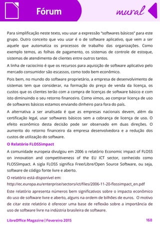 FórumFórum
LibreOffice Magazine | Fevereiro 2015 168
muralmural
Para simplificação neste texto, vou usar a expressão “softwares básicos” para este
grupo. Outro conceito que vou usar é o de software aplicativo, que vem a ser
aquele que automatiza os processos de trabalho das organizações. Como
exemplo temos, as folhas de pagamento, os sistemas de controle de estoque,
sistemas de atendimento de clientes entre outros tantos.
A linha de raciocínio é que os recursos para aquisição de software aplicativo pelo
mercado consumidor são escassos, como todo bem econômico.
Pois bem, no mundo do software proprietário, a empresa de desenvolvimento de
sistemas tem que considerar, na formação do preço de venda da licença, os
custos que os clientes terão com a compra de licenças de software básico e com
isto diminuindo o seu retorno financeiro. Como vimos, ao comprar licença de uso
de softwares básicos estamos enviando dinheiro para fora do país.
A alternativa a ser analisada é que as empresas nacionais devem, além da
certificação legal, usar softwares básicos sem a cobrança de licença de uso. O
efeito econômico desta decisão pode ser observado em duas direções. O
aumento do retorno financeiro da empresa desenvolvedora e a redução dos
custos de utilização do software.
O Relatório FLOSSimpact
A comunidade europeia divulgou em 2006 o relatório Economic impact of FLOSS
on innovation and competitiveness of the EU ICT sector, conhecido como
FLOSSImpact. A sigla FLOSS significa Free/Libre/Open Source Software, ou seja,
software de código fonte livre e aberto.
O relatório está disponível em:
http://ec.europa.eu/enterprise/sectors/ict/files/2006-11-20-flossimpact_en.pdf
Este relatório apresenta números bem significativos sobre o impacto econômico
do uso de software livre e aberto, alguns na ordem de bilhões de euros. O motivo
de citar este relatório é oferecer uma base de reflexão sobre a importância de
uso de software livre na indústria brasileira de software.
 
