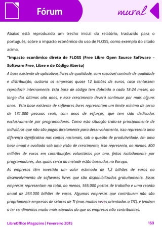 FórumFórum
LibreOffice Magazine | Fevereiro 2015 169
muralmural
Abaixo está reproduzido um trecho inicial do relatório, traduzido para o
português, sobre o impacto econômico do uso de FLOSS, como exemplo do citado
acima.
“Impacto econômico direto de FLOSS (Free Libre Open Source Software –
Software Free, Libre e de Código Aberto)
A base existente de aplicativos livres de qualidade, com razoável controle de qualidade
e distribuição, custaria as empresas quase 12 bilhões de euros, caso tentassem
reproduzir internamente. Esta base de código tem dobrado a cada 18-24 meses, ao
longo dos últimos oito anos, e esse crescimento deverá continuar por mais alguns
anos. Esta base existente de softwares livres representam um limite mínimo de cerca
de 131.000 pessoas reais, com anos de esforços, que tem sido dedicados
exclusivamente por programadores. Como esta situação trata-se principalmente de
indivíduos que não são pagos diretamente para desenvolvimento, isso representa uma
diferença significativa nas contas nacionais, sob o quesito de produtividade. Em uma
base anual e avaliada sob uma visão de crescimento, isso representa, ao menos, 800
milhões de euros em contribuições voluntárias por ano, feitas isoladamente por
programadores, dos quais cerca da metade estão baseados na Europa.
As empresas têm investido um valor estimado de 1,2 bilhões de euros no
desenvolvimento de softwares livres que são disponibilizados gratuitamente. Essas
empresas representam no total, ao menos, 565.000 postos de trabalho e uma receita
anual de 263.000 bilhões de euros. Algumas empresas que contribuem não são
propriamente empresas de setores de TI (mas muitas vezes orientadas a TIC), e tendem
a ter rendimentos muito mais elevados do que as empresas não contribuintes.
 