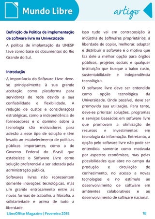 18
Mundo LibreMundo Libre artigoartigo
Definição da Politica de implementaçãoDefinição da Politica de implementação
de software livre na Universidadede software livre na Universidade
A política de implantação da UNESP
teve como base os documentos do Rio
Grande do Sul.
IntroduçãoIntrodução
A importância do Software Livre deve-
se principalmente à sua grande
aceitação como plataforma para
servidores de rede devido a sua
confiabilidade e flexibilidade. A
redução de custos e considerações
estratégicas, como a independência de
fornecedores e o domínio sobre a
tecnologia são motivadores para
adesão a esse tipo de solução e têm
levado ao estabelecimento de políticas
públicas importantes, como a do
Governo Federal do Brasil que
estabelece o Software Livre como
solução preferencial a ser adotada pela
administração pública.
Softwares livres não representam
somente inovações tecnológicas, mas
um grande entrosamento entre as
novas formas de trabalho, a filosofia, a
solidariedade e acima de tudo a
liberdade.
Isso tudo vai em contraposição à
indústria de softwares proprietários, a
liberdade de copiar, melhorar, adaptar
e distribuir o software é o motivo que
faz dele a melhor opção para órgãos
públicos, projetos sociais e qualquer
instituição que busque a baixo custo,
sustentabilidade e independência
tecnológica.
O software livre deve ser entendido
como opção tecnológica da
Universidade. Onde possível, deve ser
promovida sua utilização. Para tanto,
deve-se priorizar soluções, programas
e serviços baseados em software livre
que promovam a otimização de
recursos e investimentos em
tecnologia da informação. Entretanto, a
opção pelo software livre não pode ser
entendida somente como motivada
por aspectos econômicos, mas pelas
possibilidades que abre no campo da
produção e circulação de
conhecimento, no acesso a novas
tecnologias e no estímulo ao
desenvolvimento de software em
ambientes colaborativos e ao
desenvolvimento de software nacional.
LibreOffice Magazine | Fevereiro 2015
 