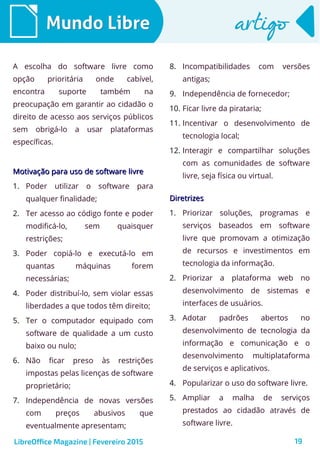 19
Mundo LibreMundo Libre artigoartigo
A escolha do software livre como
opção prioritária onde cabível,
encontra suporte também na
preocupação em garantir ao cidadão o
direito de acesso aos serviços públicos
sem obrigá-lo a usar plataformas
específicas.
Motivação para uso de software livreMotivação para uso de software livre
1. Poder utilizar o software para
qualquer finalidade;
2. Ter acesso ao código fonte e poder
modificá-lo, sem quaisquer
restrições;
3. Poder copiá-lo e executá-lo em
quantas máquinas forem
necessárias;
4. Poder distribuí-lo, sem violar essas
liberdades a que todos têm direito;
5. Ter o computador equipado com
software de qualidade a um custo
baixo ou nulo;
6. Não ficar preso às restrições
impostas pelas licenças de software
proprietário;
7. Independência de novas versões
com preços abusivos que
eventualmente apresentam;
8. Incompatibilidades com versões
antigas;
9. Independência de fornecedor;
10. Ficar livre da pirataria;
11. Incentivar o desenvolvimento de
tecnologia local;
12. Interagir e compartilhar soluções
com as comunidades de software
livre, seja física ou virtual.
LibreOffice Magazine | Fevereiro 2015
DiretrizesDiretrizes
1. Priorizar soluções, programas e
serviços baseados em software
livre que promovam a otimização
de recursos e investimentos em
tecnologia da informação.
2. Priorizar a plataforma web no
desenvolvimento de sistemas e
interfaces de usuários.
3. Adotar padrões abertos no
desenvolvimento de tecnologia da
informação e comunicação e o
desenvolvimento multiplataforma
de serviços e aplicativos.
4. Popularizar o uso do software livre.
5. Ampliar a malha de serviços
prestados ao cidadão através de
software livre.
 