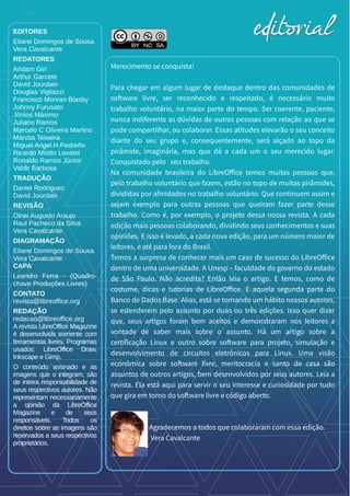 EDITORES
Eliane Domingos de Sousa
Vera Cavalcante
REDATORES
Aridam Giri
Arthur Garcete
David Jourdain
Douglas Vigliazzi
Francisco Morvan Biasby
Johnny Furusato
Jônios Máximo
Juliano Ramos
Marcelo C Oliveira Martins
Marcos Teixeira
Miguel Angel H Pedreño
Ricardo Miotto Lovatel
Ronaldo Ramos Júnior
Valdir Barbosa
TRADUÇÃO
Daniel Rodriguez
David Jourdain
REVISÃO
Olnei Augusto Araujo
Raul Pacheco da Silva
Vera Cavalcante
DIAGRAMAÇÃO
Eliane Domingos de Sousa
Vera Cavalcante
CAPA
Leandro Ferra - (Quadro-
chave Produções Livres)
CONTATO
revista@libreoffice.org
REDAÇÃO
redacao@libreoffice.org
A revista LibreOffice Magazine
é desenvolvida somente com
ferramentas livres. Programas
usados: LibreOffice Draw,
Inkscape e Gimp.
O conteúdo assinado e as
imagens que o integram, são
de inteira responsabilidade de
seus respectivos autores. Não
representam necessariamente
a opinião da LibreOffice
Magazine e de seus
responsáveis. Todos os
direitos sobre as imagens são
reservados a seus respectivos
proprietários.
Merecimento se conquista!
Para chegar em algum lugar de destaque dentro das comunidades de
software livre, ser reconhecido e respeitado, é necessário muito
trabalho voluntário, na maior parte do tempo. Ser coerente, paciente,
nunca indiferente as dúvidas de outras pessoas com relação ao que se
pode compartilhar, ou colaborar. Essas atitudes elevarão o seu conceito
diante do seu grupo e, consequentemente, será alçado ao topo da
pirâmide, imaginária, mas que dá a cada um o seu merecido lugar.
Conquistado pelo seu trabalho.
Na comunidade brasileira do LibreOffice temos muitas pessoas que,
pelo trabalho voluntário que fazem, estão no topo de muitas pirâmides,
divididas por afinidades no trabalho voluntário. Que continuem assim e
sejam exemplo para outras pessoas que queiram fazer parte desse
trabalho. Como é, por exemplo, o projeto dessa nossa revista. A cada
edição mais pessoas colaborando, dividindo seus conhecimentos e suas
opiniões. E isso é levado, a cada nova edição, para um número maior de
leitores, e até para fora do Brasil.
Temos a surpresa de conhecer mais um caso de sucesso do LibreOffice
dentro de uma universidade. A Unesp – faculdade do governo do estado
de São Paulo. Não acredita? Então leia o artigo. E temos, como de
costume, dicas e tutorias de LibreOffice. E aquela segunda parte do
Banco de Dados Base. Alias, está se tornando um hábito nossos autores,
se estenderem pelo assunto por duas ou três edições. Isso quer dizer
que, seus artigos foram bem aceitos e demonstraram nos leitores a
vontade de saber mais sobre o assunto. Há um artigo sobre a
certificação Linux e outro sobre software para projeto, simulação e
desenvolvimento de circuitos eletrônicos para Linux. Uma visão
econômica sobre software livre, meritocracia e santo de casa são
assuntos de outros artigos, bem desenvolvidos por seus autores. Leia a
revista. Ela está aqui para servir o seu interesse e curiosidade por tudo
que gira em torno do software livre e código aberto.
Agradecemos a todos que colaboraram com essa edição.
Vera Cavalcante
editorialeditorial
 