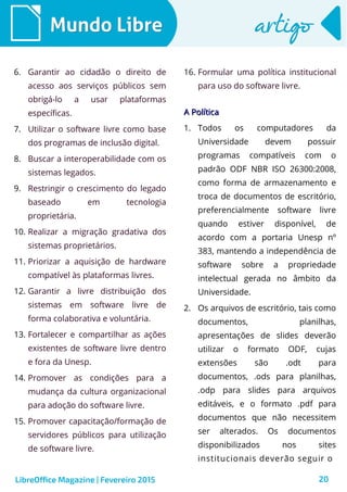 20
Mundo LibreMundo Libre artigoartigo
6. Garantir ao cidadão o direito de
acesso aos serviços públicos sem
obrigá-lo a usar plataformas
específicas.
7. Utilizar o software livre como base
dos programas de inclusão digital.
8. Buscar a interoperabilidade com os
sistemas legados.
9. Restringir o crescimento do legado
baseado em tecnologia
proprietária.
10. Realizar a migração gradativa dos
sistemas proprietários.
11. Priorizar a aquisição de hardware
compatível às plataformas livres.
12. Garantir a livre distribuição dos
sistemas em software livre de
forma colaborativa e voluntária.
13. Fortalecer e compartilhar as ações
existentes de software livre dentro
e fora da Unesp.
14. Promover as condições para a
mudança da cultura organizacional
para adoção do software livre.
15. Promover capacitação/formação de
servidores públicos para utilização
de software livre.
16. Formular uma política institucional
para uso do software livre.
LibreOffice Magazine | Fevereiro 2015
A PolíticaA Política
1. Todos os computadores da
Universidade devem possuir
programas compatíveis com o
padrão ODF NBR ISO 26300:2008,
como forma de armazenamento e
troca de documentos de escritório,
preferencialmente software livre
quando estiver disponível, de
acordo com a portaria Unesp nº
383, mantendo a independência de
software sobre a propriedade
intelectual gerada no âmbito da
Universidade.
2. Os arquivos de escritório, tais como
documentos, planilhas,
apresentações de slides deverão
utilizar o formato ODF, cujas
extensões são .odt para
documentos, .ods para planilhas,
.odp para slides para arquivos
editáveis, e o formato .pdf para
documentos que não necessitem
ser alterados. Os documentos
disponibilizados nos sites
institucionais deverão seguir o
 