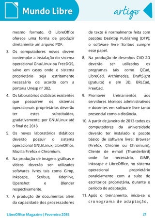 21
Mundo LibreMundo Libre artigoartigo
mesmo formato. O LibreOffice
oferece uma forma de produzir
diretamente um arquivo PDF.
3. Os computadores novos devem
contemplar a instalação do sistema
operacional Gnu/Linux ou FreeDOS,
salvo em casos onde o sistema
proprietário seja estritamente
necessário de acordo com a
portaria Unesp nº 382.
4. Os laboratórios didáticos existentes
que possuírem os sistemas
operacionais proprietários deverão
ter estes substituídos,
gradativamente, por GNU/Linux até
o final de 2018.
5. Os novos laboratórios didáticos
deverão possuir o sistema
operacional GNU/Linux, LibreOffice,
Mozilla Firefox e Chromium.
6. Na produção de imagens gráficas e
vídeos deverão ser utilizados
softwares livres tais como Gimp,
Inkscape, Scribus, Kdenlive,
Openshot e Blender
respectivamente.
7. A produção de documentos além
da capacidade dos processadores
de texto é normalmente feita com
pacotes Desktop Publishing (DTP);
o software livre Scribus cumpre
esse papel.
8. Na produção de desenhos CAD 2D
deverão ser utilizados os
programas tais como QCad,
LibreCad, Archimedes, DraftSight
(gratuito) e em 3D, BRLCad,
FreeCad.
9. Promover treinamentos aos
servidores técnicos administrativos
e docentes em software livre tanto
presencial como a distância.
10. A partir de Janeiro de 2013 todos os
computadores da universidade
deverão ter instalado o pacote
básico de software livre: Browser
(Firefox, Chrome ou Chromium),
Cliente de e-mail (Thunderbird)
onde for necessário, GIMP,
Inkscape e LibreOffice, no sistema
operacional proprietário
paralelamente com a suíte de
escritórios proprietária, durante o
período de adaptação.
11. Após o treinamento, inicia-se o
c r o n o gr a ma d e ad a p ta ç ã o ,
LibreOffice Magazine | Fevereiro 2015
 