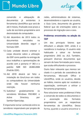22
Mundo LibreMundo Libre artigoartigo
conversão e adequação de
documentos já existentes à
ferramenta LibreOffice que será de
até 4 meses, finalizado esse prazo a
suíte de escritório proprietária será
desinstalada do computador.
12. Até dezembro de 2013 todos os
documentos veiculados na
Universidade deverão seguir o
formato ODF.
13. Cada unidade deverá orientar o
corpo discente sobre a utilização
do ODF como padrão na entrega de
seus trabalhos e apresentações de
acordo com a portaria nº 383 e o
padrão NBR ISO 26300:2008
(Padrão ODF).
14. Até 2018 deverá ser feito a
instalação do Gnu/Linux em todos
os computadores da Universidade
onde não houver nenhuma
restrição.
15. Substituir gradativamente os
servidores Windows PDC/BDC e
Active Directory por
Samba+OpenLdap.
É importante tornar conhecido entre os
servidores responsáveis por projeto de
redes, administradores de sistemas,
desenvolvedores e suporte ao usuário,
o Guia Livre, documento do governo
federal que dá orientações sobre os
processos de migração caso a caso.
Problemas encontrados na adoção doProblemas encontrados na adoção do
ODFODF
Um dos principais fatores que
dificultam a adoção ODF, ainda é a
resistência à mudança. O usuário está
habituado a salvar no formato
proprietário .DOC ou .XLS. Também,
possuem diversos documentos que
servem de base formatada para novos,
que acaba dificultando o processo.
Outro fator relevante que merece ser
citado é o período de coexistência de
ferramentas, Microsoft Office e
LibreOffice, onde os usuários, devido
ao hábito, mesmo após ter recebido a
capacitação, continuam a utilizar a
ferramenta proprietária.
Para solucionar estes problemas é feita
a conversão de todos os documentos e
a associação dos formatos
proprietários com as respectivas
ferramentas do LibreOffice. Dessa
forma, quando o usuário encontrar o
LibreOffice Magazine | Fevereiro 2015
 