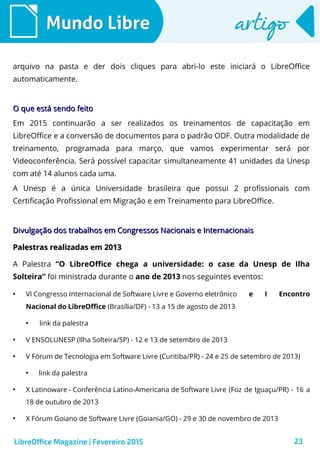 23
Mundo LibreMundo Libre artigoartigo
arquivo na pasta e der dois cliques para abri-lo este iniciará o LibreOffice
automaticamente.
O que está sendo feitoO que está sendo feito
Em 2015 continuarão a ser realizados os treinamentos de capacitação em
LibreOffice e a conversão de documentos para o padrão ODF. Outra modalidade de
treinamento, programada para março, que vamos experimentar será por
Videoconferência. Será possível capacitar simultaneamente 41 unidades da Unesp
com até 14 alunos cada uma.
A Unesp é a única Universidade brasileira que possui 2 profissionais com
Certificação Profissional em Migração e em Treinamento para LibreOffice.
Divulgação dos trabalhos em Congressos Nacionais e InternacionaisDivulgação dos trabalhos em Congressos Nacionais e Internacionais
Palestras realizadas em 2013Palestras realizadas em 2013
A Palestra “O LibreOffice chega a universidade: o case da Unesp de Ilha
Solteira” foi ministrada durante o ano de 2013 nos seguintes eventos:
●
VI Congresso Internacional de Software Livre e Governo eletrônico e I Encontro
Nacional do LibreOffice (Brasília/DF) - 13 a 15 de agosto de 2013
●
link da palestra
●
V ENSOLUNESP (Ilha Solteira/SP) - 12 e 13 de setembro de 2013
●
V Fórum de Tecnologia em Software Livre (Curitiba/PR) - 24 e 25 de setembro de 2013)
●
link da palestra
●
X Latinoware - Conferência Latino-Americana de Software Livre (Foz de Iguaçu/PR) - 16 a
18 de outubro de 2013
●
X Fórum Goiano de Software Livre (Goiania/GO) - 29 e 30 de novembro de 2013
LibreOffice Magazine | Fevereiro 2015
 