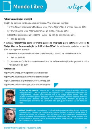 24
Mundo LibreMundo Libre artigoartigo
Palestras realizadas em 2014
Em 2014 a palestra continuou a ser ministrada. Veja em quais eventos:
●
15º FISL Fórum Internacional Software Livre (Porto Alegre/RS) - 7 a 10 de maio de 2014
●
6º Fórum Espírito Livre (Vitória/Serra/ES) - 29 e 30 de maio de 2014
●
LibreOffice Conference 2014 (Berna - Suíça) - 02 e 05 de setembro de 2014
●
link da palestra
A palestra “LibreOffice como primeiro passo na migração para Software Livre e de
Código Aberto: Caso da adoção do ODF e LibreOffice” foi ministrada, também, no ano de
2014 nos seguintes eventos:
●
II Encontro Nacional do LibreOffice (São Paulo/SP) - 26 e 27 de setembro de 2014
●
link da palestra
●
XI Latinoware - Conferência Latino-Americana de Software Livre (Foz do Iguaçu/PR) - 15 a
17 de outubro de 2014
Referencias
http://www.unesp.br/#!/apresentacao/historico/
http://www.feis.unesp.br/#!/instituicao/historico/
https://ape.unesp.br/pdi/execucao/PDI_Unesp.pdf
http://www.softwarelivre.gov.br/protocolo-brasilia-1
LibreOffice Magazine | Fevereiro 2015
DOUGLAS VIGLIAZZI - Analista de TI na Universidade Estadual Paulista “Júlio de
Mesquita Filho” - UNESP, graduado em TI pela FATEC e especialista em Redes de
Computadores. Trabalha com software livre e de código aberto desde 1998. Tem
atuado no fomento para a adoção e uso de tecnologias e padrões abertos dentro da
UNESP como membro do Fórum de Software Livre. Membro do grupo de
documentação e tradução do LibreOffice para português do Brasil. DJ nas horas de
folga.
VALDIR BARBOSA - Formado em TI e finalizando uma especialização em Redes de
Computadores. Trabalha na Universidade Estadual Paulista – UNESP, desde 1988. É
membro do fórum de Software Livre da UNESP e tem trabalhado disseminando,
conscientizando e sensibilizando a comunidade universitária para uso de software livre
e o padrão ODF. Ministra cursos de capacitação em LibreOffice e Ubuntu Gnu/Linux
para os servidores da UNESP.
 