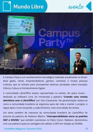 25
Mundo LibreMundo Libre eventoevento
Por Vera Cavalcante
A Campus Party é um acontecimento tecnológico realizado anualmente no Brasil.A Campus Party é um acontecimento tecnológico realizado anualmente no Brasil.
AtraiAtrai geeks, nerds, empreendedores, gamers, cientistas e muitas pessoas
criativas, que se reúnem para acompanhar diversas atividades sobre Inovação,
Ciência, Cultura e Entretenimento Digital.
A comunidade LibreOffice esteve representada no evento. No palco Urano -
dedicado ao Software Livre, foi ministrada a palestra “Criando uma revistaCriando uma revista
eletrônica com o LibreOfficeeletrônica com o LibreOffice”” por Vera Cavalcante. Na apresentação relatou-se
como a comunidade brasileira se organizou para dar vida e manter o projeto, e
segue após 2 anos lançando, a cada bimestre, mais uma edição da revista.
Um tema também de interesse da comunidade brasileira do LibreOffice foi
assunto da palestra de Klaibson Ribeiro: “Interoperabilidade entre os padrões
ODF e OOXML” que também aconteceu no Palco Urano. Klaibson, demonstrou
com sua palestra quais as vantagens em adotar o ODF em relação ao OOXML.
LibreOffice Magazine | Fevereiro 2015
 