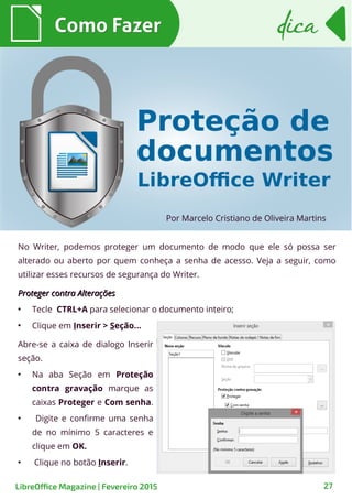 No Writer, podemos proteger um documento de modo que ele só possa ser
alterado ou aberto por quem conheça a senha de acesso. Veja a seguir, como
utilizar esses recursos de segurança do Writer.
Proteger contra AlteraçõesProteger contra Alterações
●
Tecle CTRL+A para selecionar o documento inteiro;
●
Clique em Inserir > Seção...
Por Marcelo Cristiano de Oliveira Martins
Como FazerComo Fazer
27
dicadica
LibreOffice Magazine | Fevereiro 2015
Abre-se a caixa de dialogo Inserir
seção.
●
Na aba Seção em Proteção
contra gravação marque as
caixas Proteger e Com senha.
●
Digite e confirme uma senha
de no mínimo 5 caracteres e
clique em OK.
●
Clique no botão Inserir.
 