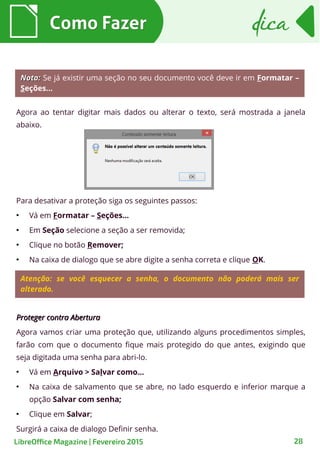Agora ao tentar digitar mais dados ou alterar o texto, será mostrada a janela
abaixo.
Como FazerComo Fazer
28
dicadica
LibreOffice Magazine | Fevereiro 2015
Nota:Nota: Se já existir uma seção no seu documento você deve ir em Formatar –
Seções...
Para desativar a proteção siga os seguintes passos:
●
Vá em Formatar – Seções...
●
Em Seção selecione a seção a ser removida;
●
Clique no botão Remover;
●
Na caixa de dialogo que se abre digite a senha correta e clique OK.
Atenção: se você esquecer a senha, o documento não poderá mais ser
alterado.
Proteger contra AberturaProteger contra Abertura
Agora vamos criar uma proteção que, utilizando alguns procedimentos simples,
farão com que o documento fique mais protegido do que antes, exigindo que
seja digitada uma senha para abri-lo.
●
Vá em Arquivo > Salvar como...
●
Na caixa de salvamento que se abre, no lado esquerdo e inferior marque a
opção Salvar com senha;
●
Clique em Salvar;
Surgirá a caixa de dialogo Definir senha.
 