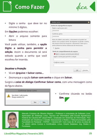 ●
Digite a senha que deve ter no
mínimo 5 dígitos.
Em Opções podemos escolher:
●
Abrir o arquivo somente para
leitura
Você pode utilizar, também, a opção
Digite a senha para permitir a
edição. Assim o documento só será
editado quando a senha que você
escolheu for inserida.
Desativar a ProteçãoDesativar a Proteção
●
Vá em Arquivo > Salvar como...
Como FazerComo Fazer
29
dicadica
LibreOffice Magazine | Fevereiro 2015
●
Desmarque a opção Salvar com senha e clique em Salvar.
Surgirá a caixa de dialogo Confirmar Salvar como, com uma mensagem como
da figura abaixo.
●
Confirme clicando no botão
SimSim..
Marcelo Cristiano de Oliveira Martins – Professor e entusiasta de Software Livre.
Apreciador de Sistemas Linux. Técnico em Informática pela Escola Agrotécnica
Federal de Cáceres-MT (atual IFMT). Graduado em Sistemas de Informação. Pós-
Graduado em Docência e Gestão Educacional e Redes e Telecomunicações pela
Faculdade do Pantanal – FAPAN – Cáceres-MT. Com mais de 25 anos na área de
TI, detém vários Cursos e Certificados: Linux, Oracle Database 11g, Redes e
Furukawa.
 