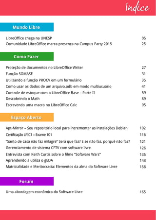 Mundo LibreMundo Libre
LibreOffice chega na UNESP 05
Comunidade LibreOffice marca presença na Campus Party 2015 25
Como FazerComo Fazer
Proteção de documentos no LibreOffice Writer 27
Função SOMASE 31
Utilizando a função PROCV em um formulário 35
Como usar os dados de um arquivo.odb em modo multiusuário 41
Espaço AbertoEspaço Aberto
Certificação LPIC1 – Exame 101 116
“Santo de casa não faz milagre” Será que faz? E se não faz, porquê não faz? 121
Gerenciamento de sistema CFTV com software livre 126
Entrevista com Keith Curtis sobre o filme “Software Wars” 135
Aprendendo a utiliza o gEDA 143
Controle de estoque com o LibreOffice Base – Parte II 59
Matricialidade e Meritocracia: Elementos da alma do Software Livre 158
ndiceíndiceí
Descobrindo o Math 89
Escrevendo uma macro no LibreOffice Calc 95
Apt-Mirror – Seu repositório local para incrementar as instalações Debian 102
Uma abordagem econômica do Software Livre 165
ForumForum
 