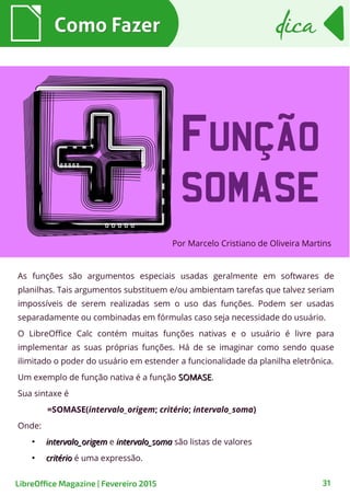 As funções são argumentos especiais usadas geralmente em softwares de
planilhas. Tais argumentos substituem e/ou ambientam tarefas que talvez seriam
impossíveis de serem realizadas sem o uso das funções. Podem ser usadas
separadamente ou combinadas em fórmulas caso seja necessidade do usuário.
O LibreOffice Calc contém muitas funções nativas e o usuário é livre para
implementar as suas próprias funções. Há de se imaginar como sendo quase
ilimitado o poder do usuário em estender a funcionalidade da planilha eletrônica.
Um exemplo de função nativa é a função SOMASESOMASE.
Sua sintaxe é
=SOMASE(intervalo_origem; critério; intervalo_soma)
Onde:
●
intervalo_origemintervalo_origem e intervalo_somaintervalo_soma são listas de valores
●
critériocritério é uma expressão.
Por Marcelo Cristiano de Oliveira Martins
Como FazerComo Fazer
31
dicadica
LibreOffice Magazine | Fevereiro 2015
 
