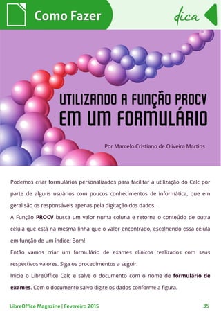 Podemos criar formulários personalizados para facilitar a utilização do Calc por
parte de alguns usuários com poucos conhecimentos de informática, que em
geral são os responsáveis apenas pela digitação dos dados.
A Função PROCV busca um valor numa coluna e retorna o conteúdo de outra
célula que está na mesma linha que o valor encontrado, escolhendo essa célula
em função de um índice. Bom!
Então vamos criar um formulário de exames clínicos realizados com seus
respectivos valores. Siga os procedimentos a seguir.
Inicie o LibreOffice Calc e salve o documento com o nome de formulário de
exames. Com o documento salvo digite os dados conforme a figura.
Por Marcelo Cristiano de Oliveira Martins
Como FazerComo Fazer
35
dicadica
LibreOffice Magazine | Fevereiro 2015
 