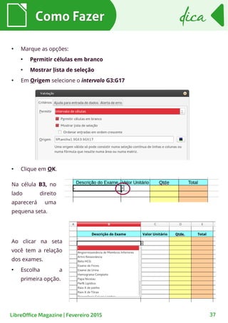 ●
Marque as opções:
●
Permitir células em branco
●
Mostrar lista de seleção
●
Em Origem selecione o intervalo G3:G17
Como FazerComo Fazer
37
dicadica
LibreOffice Magazine | Fevereiro 2015
●
Clique em OK.
Ao clicar na seta
você tem a relação
dos exames.
●
Escolha a
primeira opção.
Na célula B3, no
lado direito
aparecerá uma
pequena seta.
 