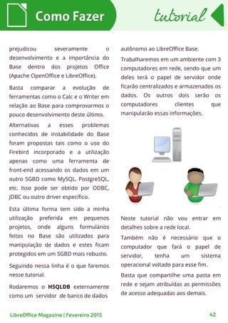 Como FazerComo Fazer
LibreOffice Magazine | Fevereiro 2015 42
tutorialtutorial
prejudicou severamente o
desenvolvimento e a importância do
Base dentro dos projetos Office
(Apache OpenOffice e LibreOffice).
Basta comparar a evolução de
ferramentas como o Calc e o Writer em
relação ao Base para comprovarmos o
pouco desenvolvimento deste último.
Alternativas a esses problemas
conhecidos de instabilidade do Base
foram propostas tais como o uso do
Firebird incorporado e a utilização
apenas como uma ferramenta de
front-end acessando os dados em um
outro SGBD como MySQL, PostgreSQL,
etc. Isso pode ser obtido por ODBC,
JDBC ou outro driver específico.
Esta última forma tem sido a minha
utilização preferida em pequenos
projetos, onde alguns formulários
feitos no Base são utilizados para
manipulação de dados e estes ficam
protegidos em um SGBD mais robusto.
Seguindo nessa linha é o que faremos
nesse tutorial.
Rodaremos o HSQLDB externamente
como um servidor de banco de dados
autônomo ao LibreOffice Base.
Trabalharemos em um ambiente com 3
computadores em rede, sendo que um
deles terá o papel de servidor onde
ficarão centralizados e armazenados os
dados. Os outros dois serão os
computadores clientes que
manipularão essas informações.
Neste tutorial não vou entrar em
detalhes sobre a rede local.
Também não é necessário que o
computador que fará o papel de
servidor, tenha um sistema
operacional voltado para esse fim.
Basta que compartilhe uma pasta em
rede e sejam atribuídas as permissões
de acesso adequadas aos demais.
 