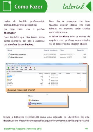 Como FazerComo Fazer
LibreOffice Magazine | Fevereiro 2015 44
tutorialtutorial
dados do hsqldb (prefixo.script,
prefixo.data, prefixo.properties).
No meu caso, uso o prefixo
dbservidor.
Note também que não tenho ainda
dados gravados, por isso a ausência
dos arquivos data e backup.
Mas não se preocupe com isso.
Quando colocar dados em suas
tabelas, os arquivos serão criados
automaticamente.
A pasta database com os nomes de
arquivos com prefixos acrescentados
vai se parecer com a imagem abaixo.
Instale a biblioteca FreeHSQLDB como uma extensão no LibreOffice. Ele está
disponível em: https://forum.openoffice.org/en/forum/download/file.php?id=17008
 